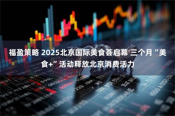 福盈策略 2025北京国际美食荟启幕 三个月“美食+”活动释放北京消费活力