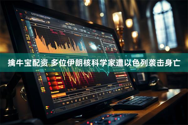 擒牛宝配资 多位伊朗核科学家遭以色列袭击身亡