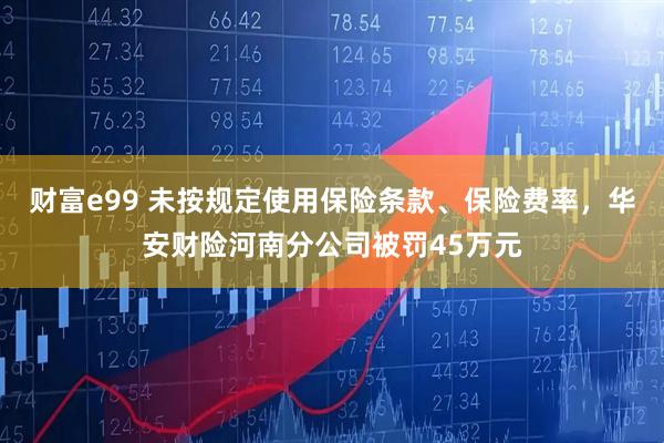 财富e99 未按规定使用保险条款、保险费率，华安财险河南分公司被罚45万元