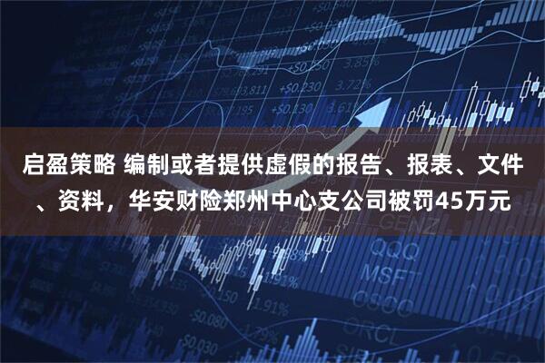 启盈策略 编制或者提供虚假的报告、报表、文件、资料，华安财险郑州中心支公司被罚45万元