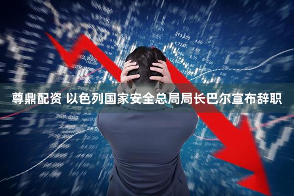 尊鼎配资 以色列国家安全总局局长巴尔宣布辞职