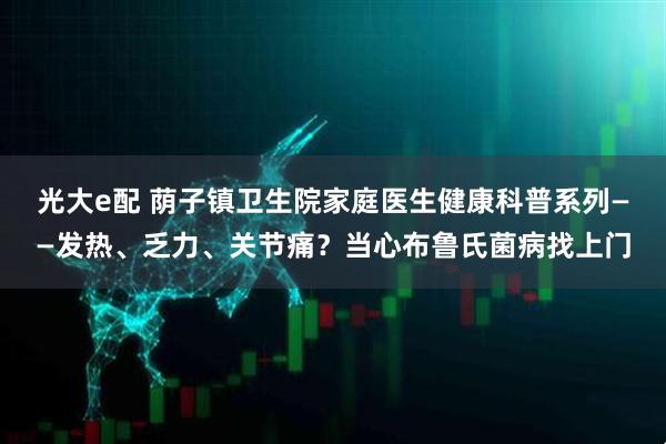 光大e配 荫子镇卫生院家庭医生健康科普系列——发热、乏力、关节痛？当心布鲁氏菌病找上门