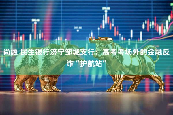 尚融 民生银行济宁邹城支行：高考考场外的金融反诈“护航站”