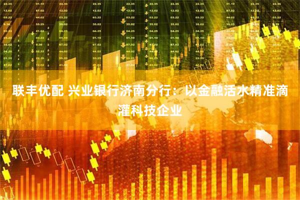 联丰优配 兴业银行济南分行：以金融活水精准滴灌科技企业