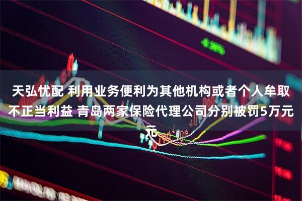 天弘忧配 利用业务便利为其他机构或者个人牟取不正当利益 青岛两家保险代理公司分别被罚5万元