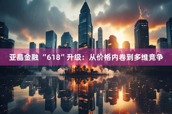 亚晶金融 “618”升级：从价格内卷到多维竞争