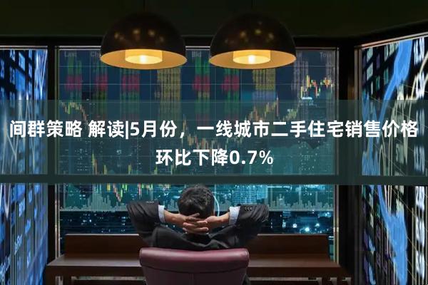 间群策略 解读|5月份，一线城市二手住宅销售价格环比下降0.7%