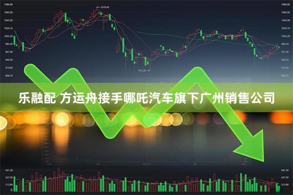 乐融配 方运舟接手哪吒汽车旗下广州销售公司