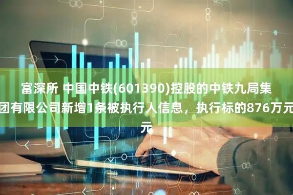 富深所 中国中铁(601390)控股的中铁九局集团有限公司新增1条被执行人信息，执行标的876万元