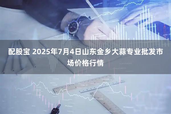 配股宝 2025年7月4日山东金乡大蒜专业批发市场价格行情