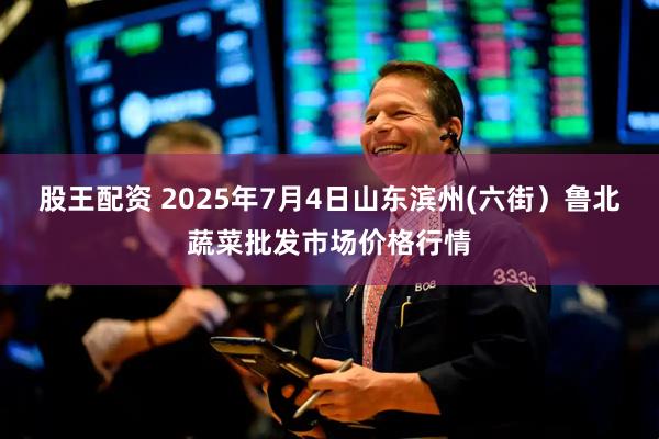 股王配资 2025年7月4日山东滨州(六街)鲁北蔬菜批发市场价格行情