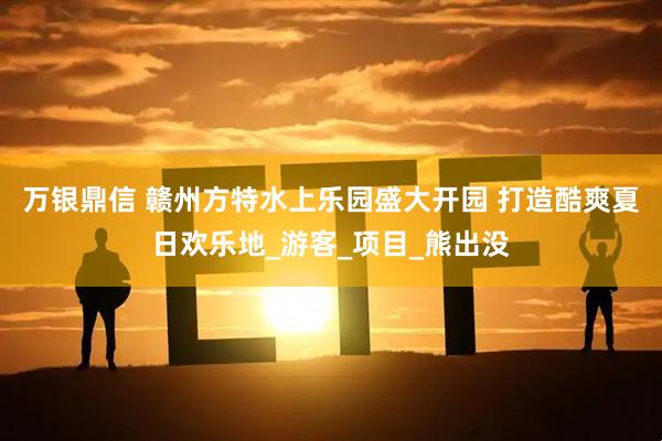 万银鼎信 赣州方特水上乐园盛大开园 打造酷爽夏日欢乐地_游客_项目_熊出没