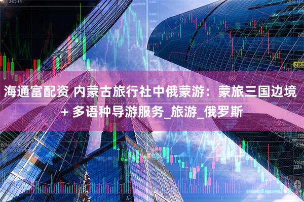 海通富配资 内蒙古旅行社中俄蒙游：蒙旅三国边境 + 多语种导游服务_旅游_俄罗斯
