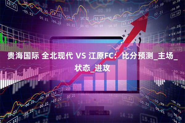 贵海国际 全北现代 VS 江原FC：比分预测_主场_状态_进攻