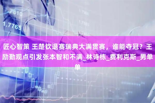 匠心智策 王楚钦退赛瑞典大满贯赛，谁能夺冠？王励勤观点引发张本智和不满_林诗栋_费利克斯_男单
