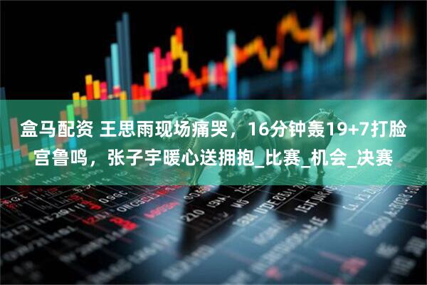 盒马配资 王思雨现场痛哭，16分钟轰19+7打脸宫鲁鸣，张子宇暖心送拥抱_比赛_机会_决赛
