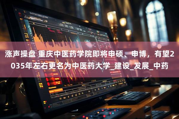 涨声操盘 重庆中医药学院即将申硕、申博，有望2035年左右更名为中医药大学_建设_发展_中药