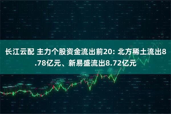 长江云配 主力个股资金流出前20: 北方稀土流出8.78亿元、新易盛流出8.72亿元