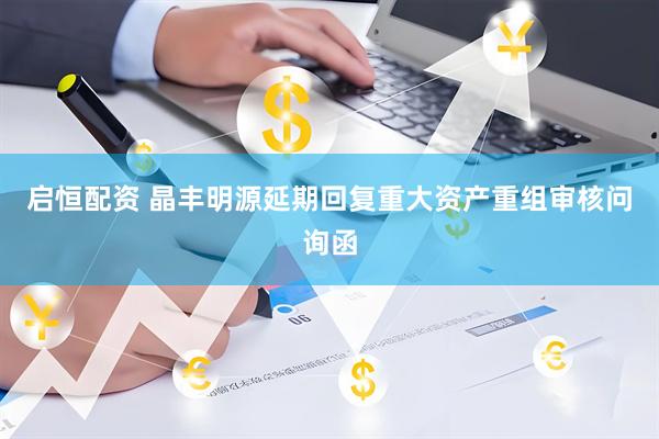 启恒配资 晶丰明源延期回复重大资产重组审核问询函