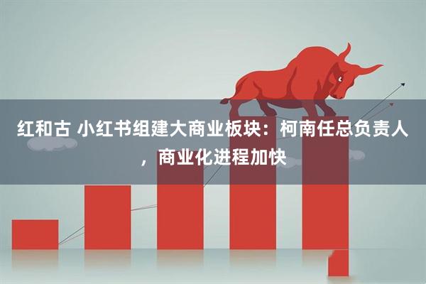 红和古 小红书组建大商业板块：柯南任总负责人，商业化进程加快