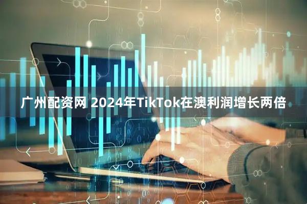 广州配资网 2024年TikTok在澳利润增长两倍