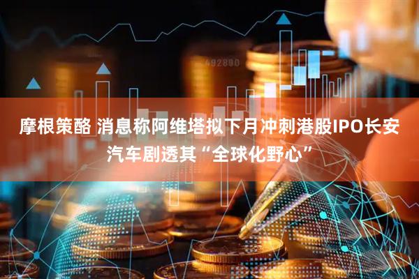 摩根策酪 消息称阿维塔拟下月冲刺港股IPO　长安汽车剧透其“全球化野心”