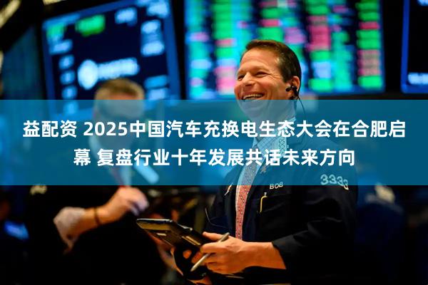 益配资 2025中国汽车充换电生态大会在合肥启幕 复盘行业十年发展共话未来方向