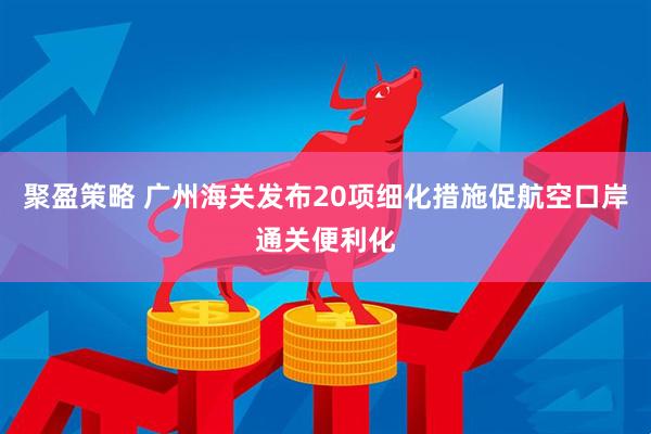 聚盈策略 广州海关发布20项细化措施促航空口岸通关便利化