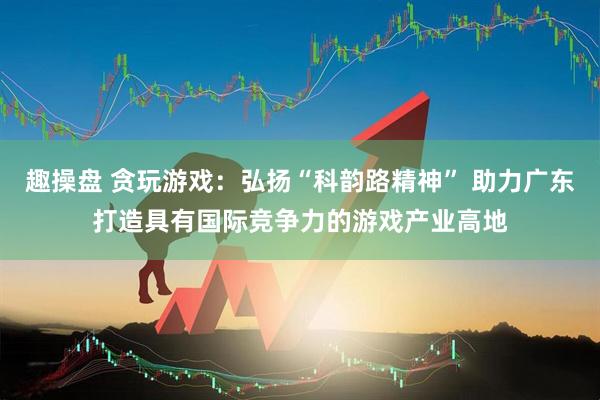 趣操盘 贪玩游戏：弘扬“科韵路精神” 助力广东打造具有国际竞争力的游戏产业高地