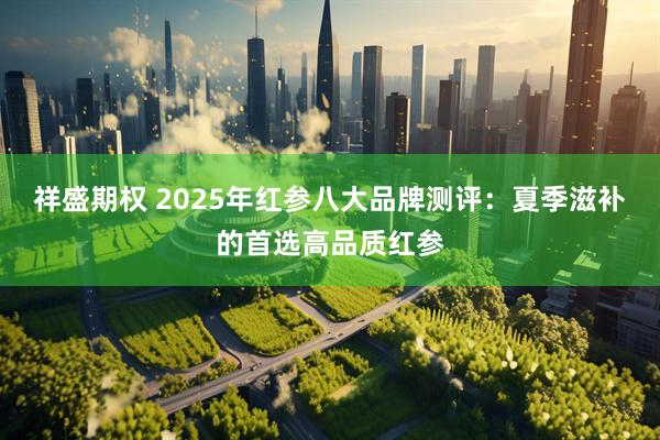 祥盛期权 2025年红参八大品牌测评：夏季滋补的首选高品质红参