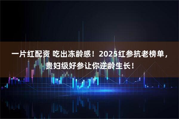 一片红配资 吃出冻龄感！2025红参抗老榜单，贵妇级好参让你逆龄生长！