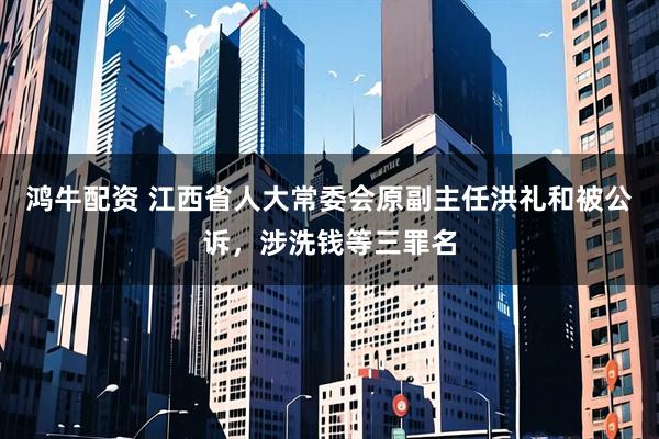 鸿牛配资 江西省人大常委会原副主任洪礼和被公诉，涉洗钱等三罪名