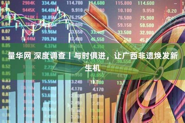 量华网 深度调查丨与时俱进，让广西非遗焕发新生机