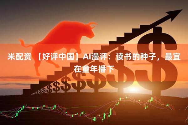 米配资 【好评中国】AI漫评：读书的种子，最宜在童年播下