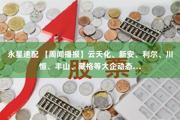 永星速配 【周闻播报】云天化、新安、利尔、川恒、丰山、藏格等大企动态…